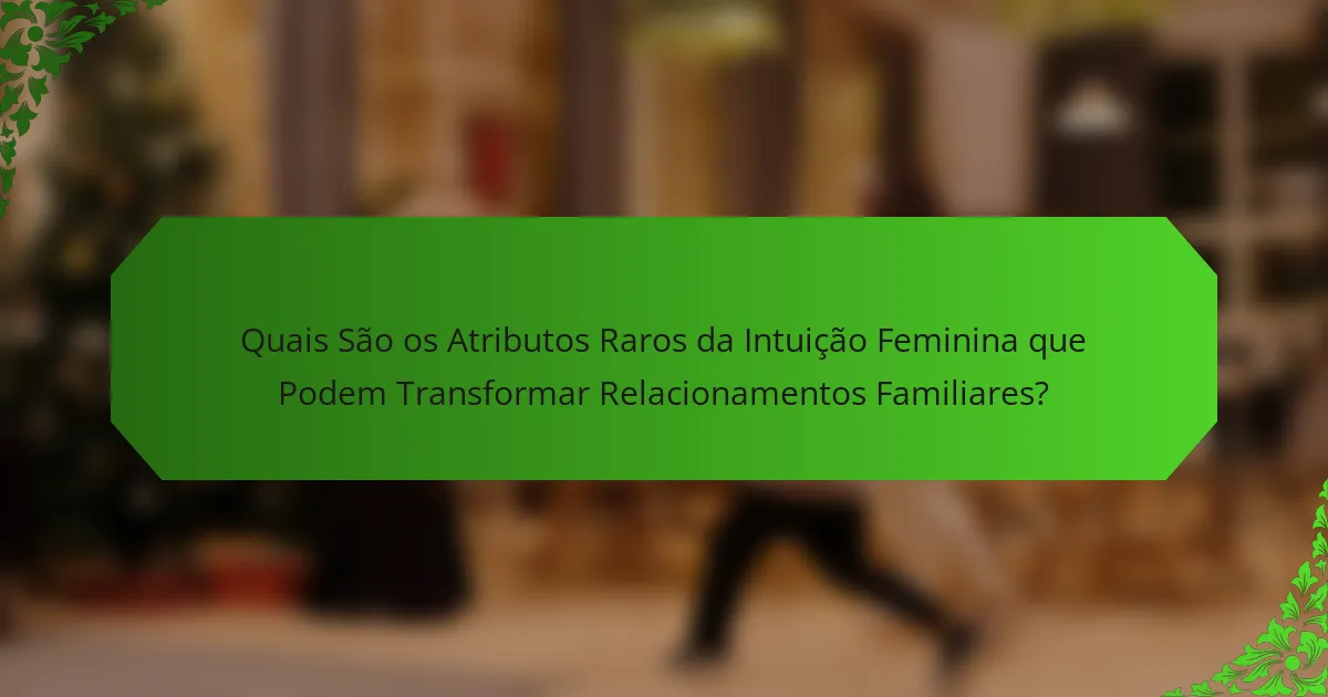 Quais São os Atributos Raros da Intuição Feminina que Podem Transformar Relacionamentos Familiares?